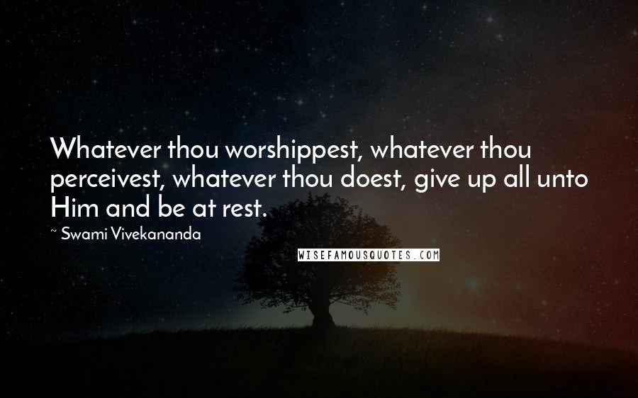Swami Vivekananda Quotes: Whatever thou worshippest, whatever thou perceivest, whatever thou doest, give up all unto Him and be at rest.