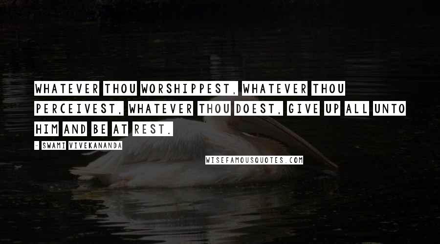 Swami Vivekananda Quotes: Whatever thou worshippest, whatever thou perceivest, whatever thou doest, give up all unto Him and be at rest.