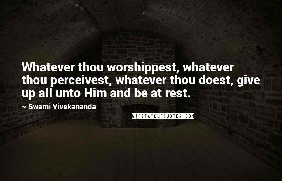 Swami Vivekananda Quotes: Whatever thou worshippest, whatever thou perceivest, whatever thou doest, give up all unto Him and be at rest.