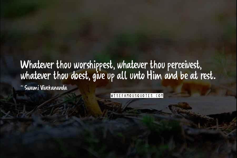 Swami Vivekananda Quotes: Whatever thou worshippest, whatever thou perceivest, whatever thou doest, give up all unto Him and be at rest.