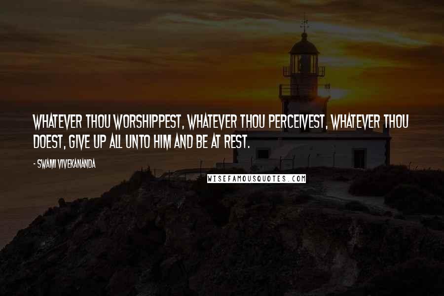 Swami Vivekananda Quotes: Whatever thou worshippest, whatever thou perceivest, whatever thou doest, give up all unto Him and be at rest.
