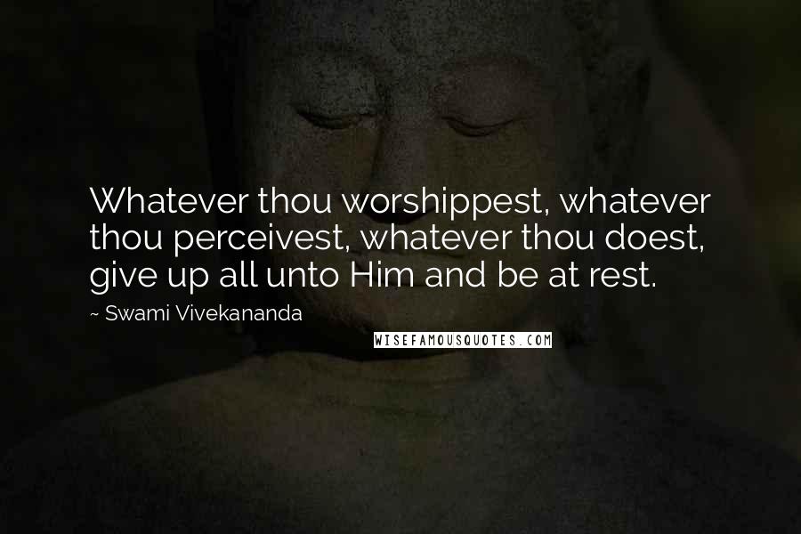 Swami Vivekananda Quotes: Whatever thou worshippest, whatever thou perceivest, whatever thou doest, give up all unto Him and be at rest.