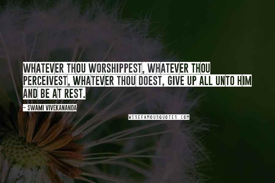 Swami Vivekananda Quotes: Whatever thou worshippest, whatever thou perceivest, whatever thou doest, give up all unto Him and be at rest.