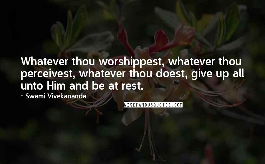 Swami Vivekananda Quotes: Whatever thou worshippest, whatever thou perceivest, whatever thou doest, give up all unto Him and be at rest.