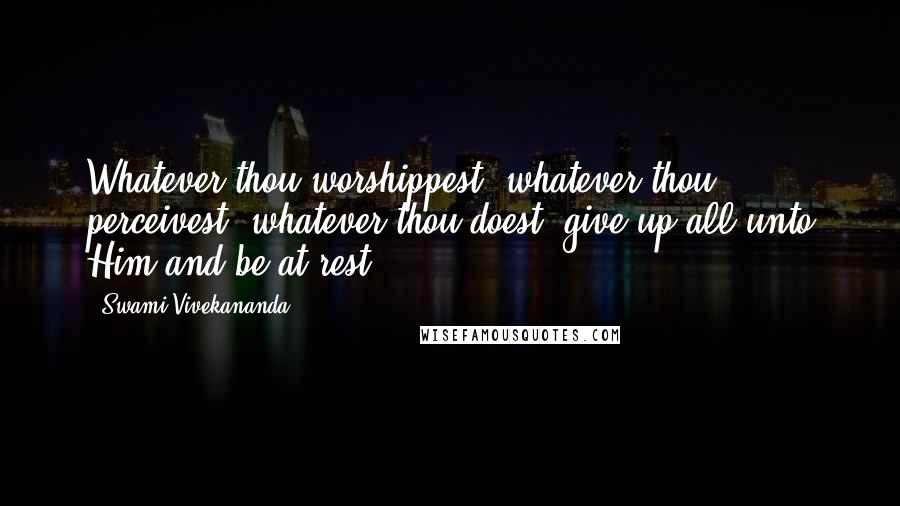 Swami Vivekananda Quotes: Whatever thou worshippest, whatever thou perceivest, whatever thou doest, give up all unto Him and be at rest.