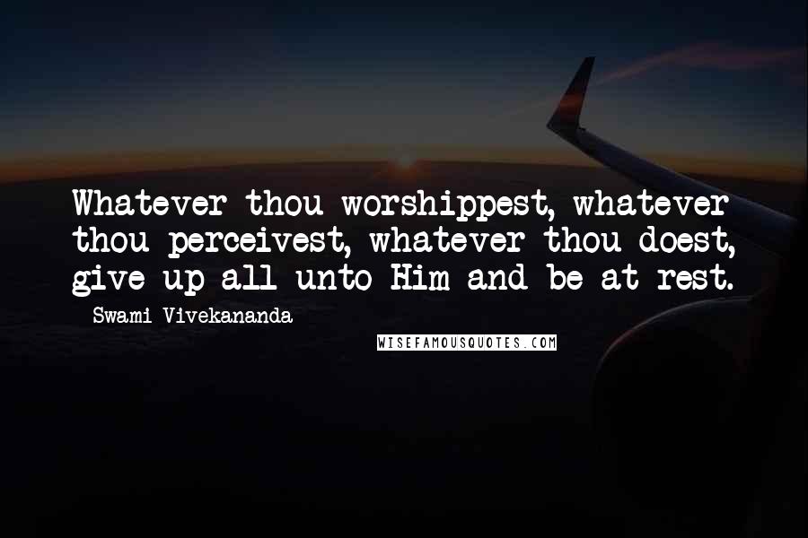 Swami Vivekananda Quotes: Whatever thou worshippest, whatever thou perceivest, whatever thou doest, give up all unto Him and be at rest.