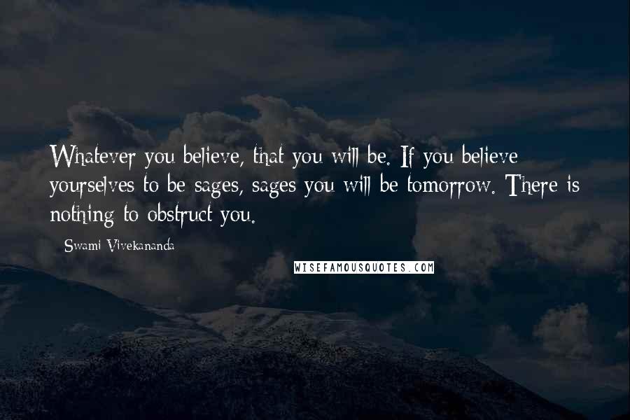 Swami Vivekananda Quotes: Whatever you believe, that you will be. If you believe yourselves to be sages, sages you will be tomorrow. There is nothing to obstruct you.