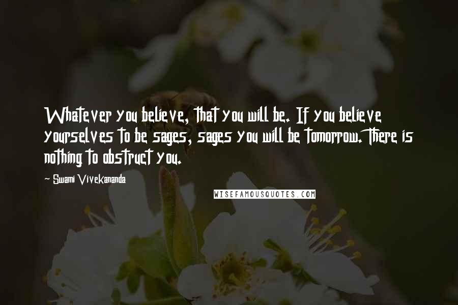 Swami Vivekananda Quotes: Whatever you believe, that you will be. If you believe yourselves to be sages, sages you will be tomorrow. There is nothing to obstruct you.