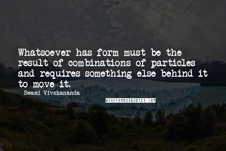 Swami Vivekananda Quotes: Whatsoever has form must be the result of combinations of particles and requires something else behind it to move it.