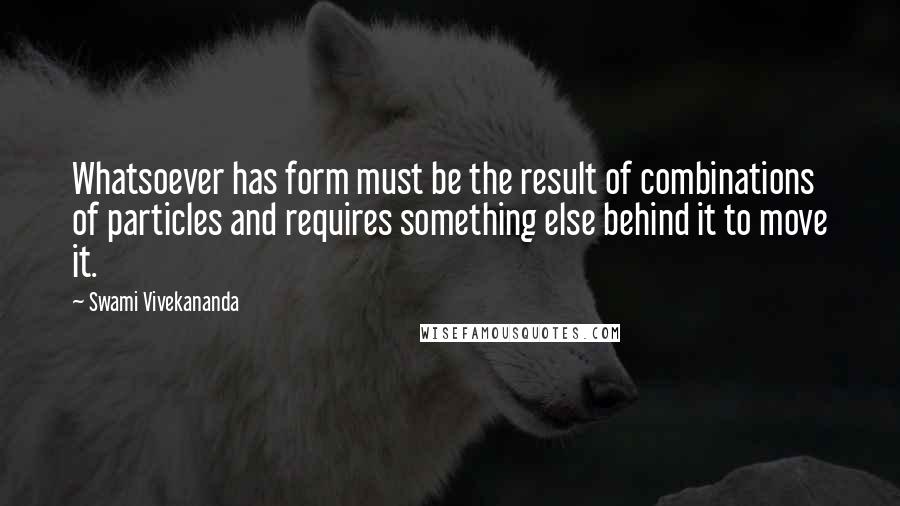 Swami Vivekananda Quotes: Whatsoever has form must be the result of combinations of particles and requires something else behind it to move it.