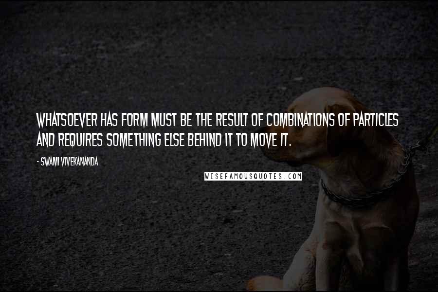 Swami Vivekananda Quotes: Whatsoever has form must be the result of combinations of particles and requires something else behind it to move it.