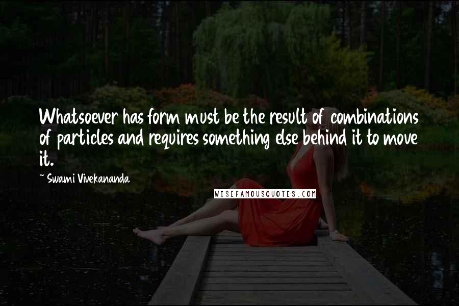 Swami Vivekananda Quotes: Whatsoever has form must be the result of combinations of particles and requires something else behind it to move it.