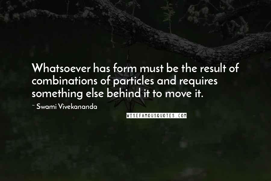 Swami Vivekananda Quotes: Whatsoever has form must be the result of combinations of particles and requires something else behind it to move it.