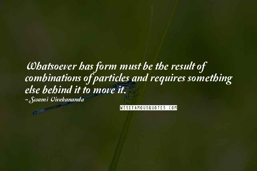 Swami Vivekananda Quotes: Whatsoever has form must be the result of combinations of particles and requires something else behind it to move it.