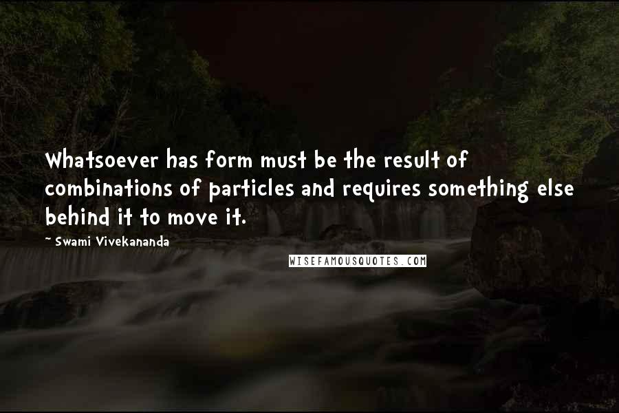 Swami Vivekananda Quotes: Whatsoever has form must be the result of combinations of particles and requires something else behind it to move it.