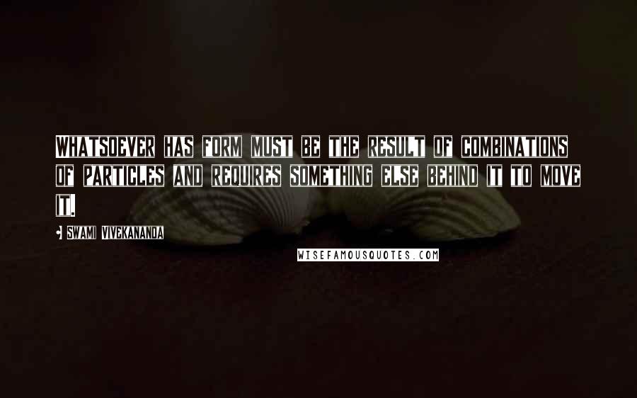 Swami Vivekananda Quotes: Whatsoever has form must be the result of combinations of particles and requires something else behind it to move it.