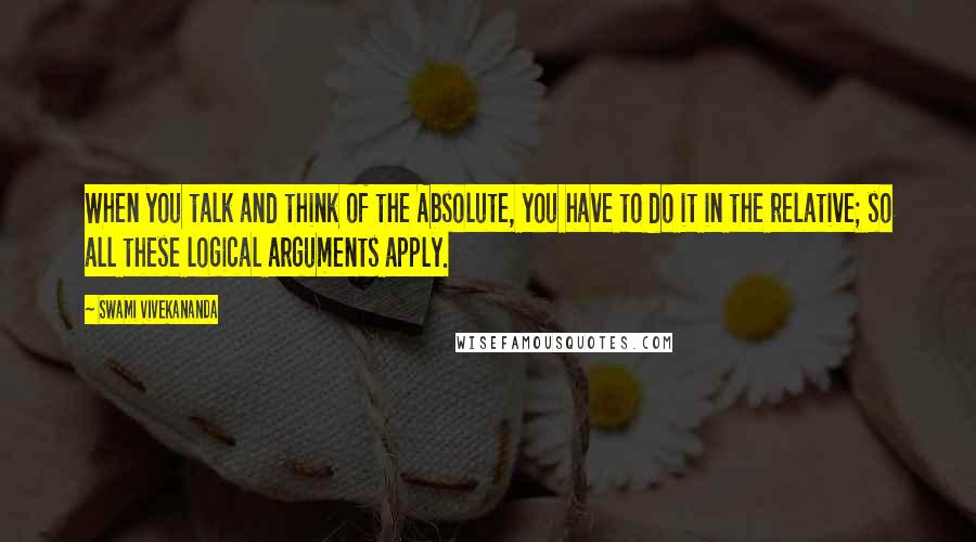 Swami Vivekananda Quotes: When you talk and think of the Absolute, you have to do it in the relative; so all these logical arguments apply.