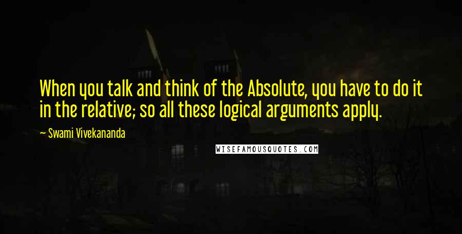 Swami Vivekananda Quotes: When you talk and think of the Absolute, you have to do it in the relative; so all these logical arguments apply.