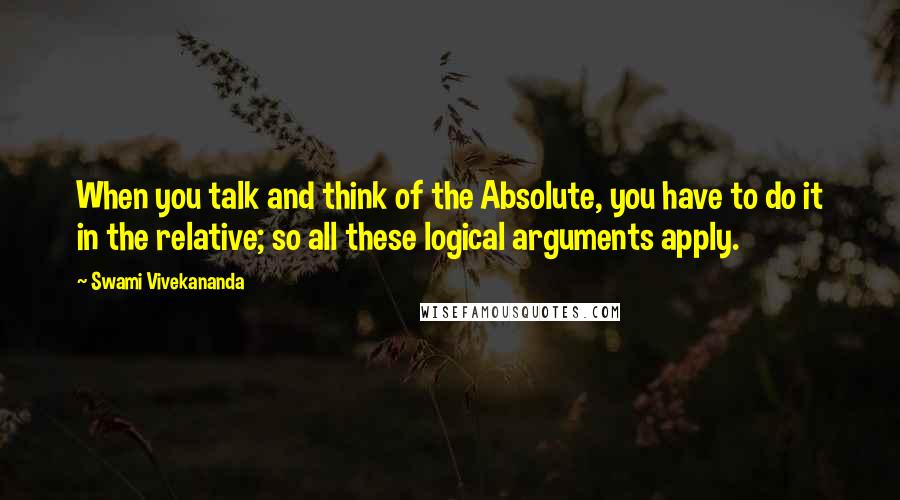 Swami Vivekananda Quotes: When you talk and think of the Absolute, you have to do it in the relative; so all these logical arguments apply.