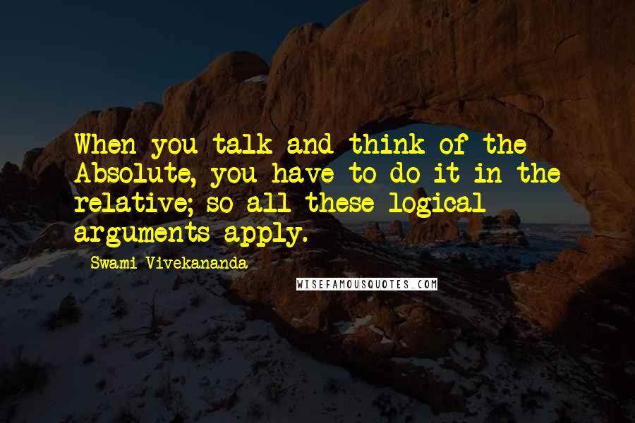 Swami Vivekananda Quotes: When you talk and think of the Absolute, you have to do it in the relative; so all these logical arguments apply.