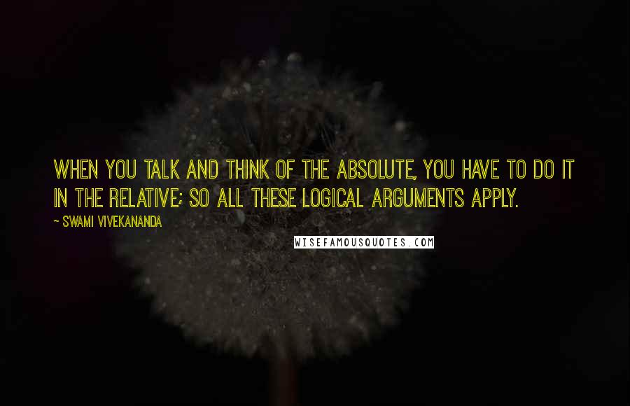 Swami Vivekananda Quotes: When you talk and think of the Absolute, you have to do it in the relative; so all these logical arguments apply.