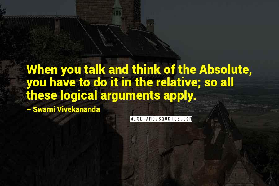 Swami Vivekananda Quotes: When you talk and think of the Absolute, you have to do it in the relative; so all these logical arguments apply.