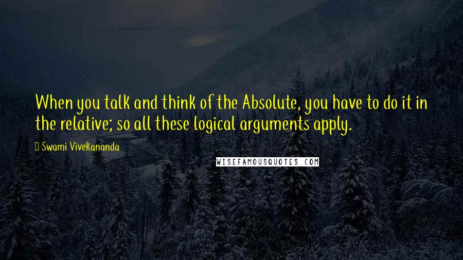 Swami Vivekananda Quotes: When you talk and think of the Absolute, you have to do it in the relative; so all these logical arguments apply.