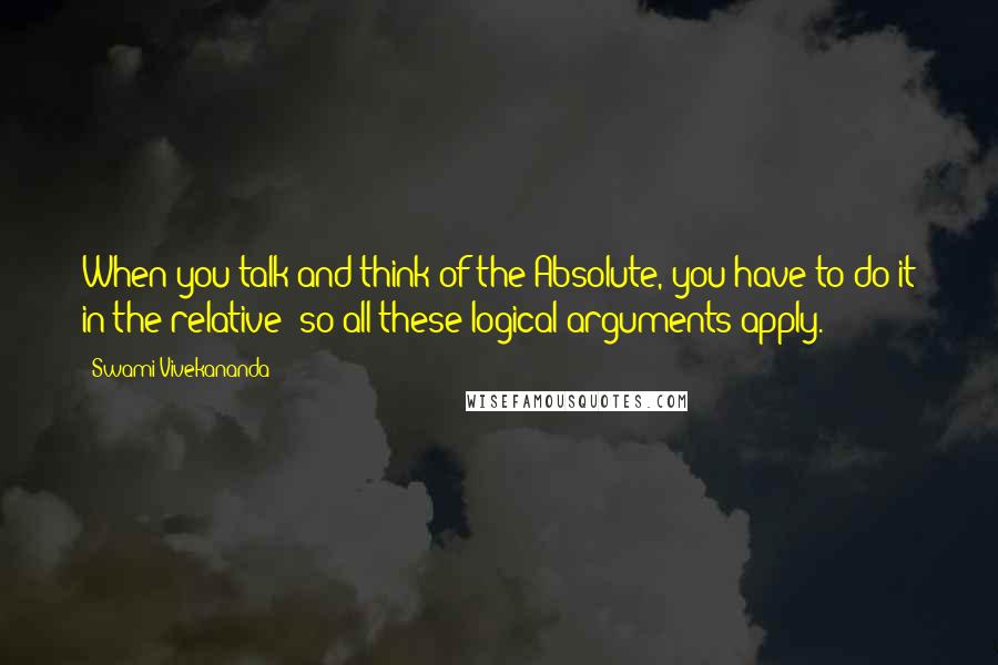 Swami Vivekananda Quotes: When you talk and think of the Absolute, you have to do it in the relative; so all these logical arguments apply.