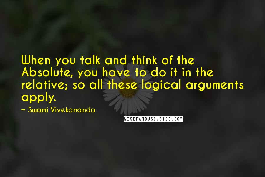 Swami Vivekananda Quotes: When you talk and think of the Absolute, you have to do it in the relative; so all these logical arguments apply.