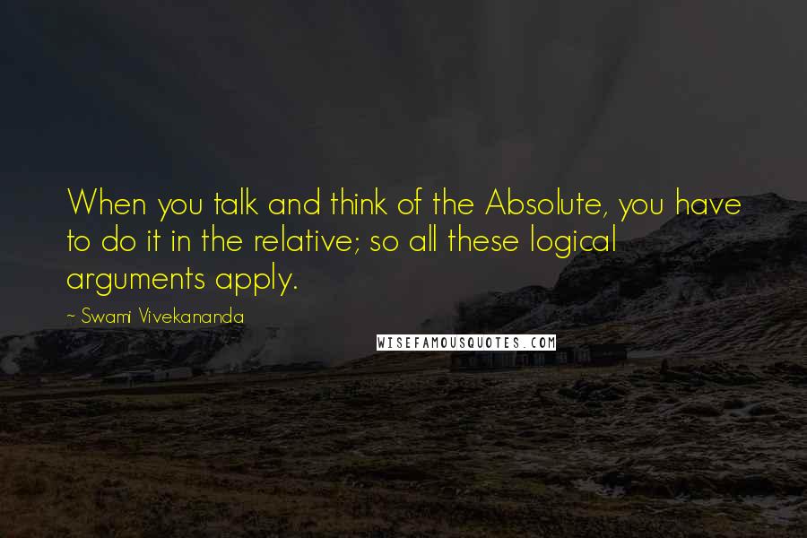 Swami Vivekananda Quotes: When you talk and think of the Absolute, you have to do it in the relative; so all these logical arguments apply.