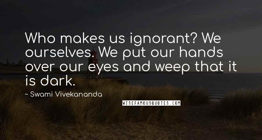 Swami Vivekananda Quotes: Who makes us ignorant? We ourselves. We put our hands over our eyes and weep that it is dark.