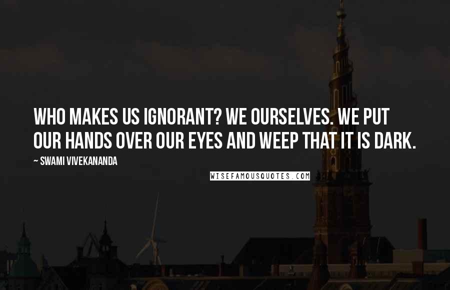 Swami Vivekananda Quotes: Who makes us ignorant? We ourselves. We put our hands over our eyes and weep that it is dark.