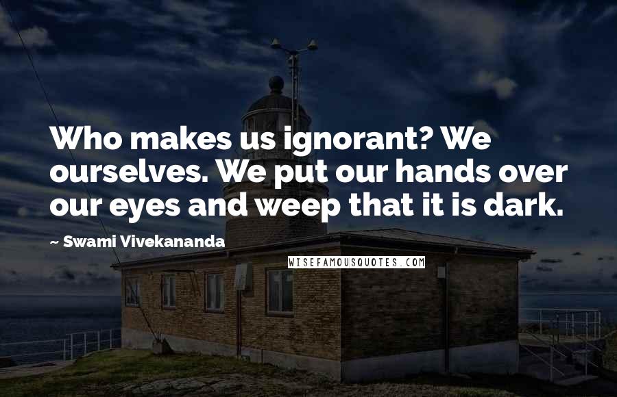 Swami Vivekananda Quotes: Who makes us ignorant? We ourselves. We put our hands over our eyes and weep that it is dark.
