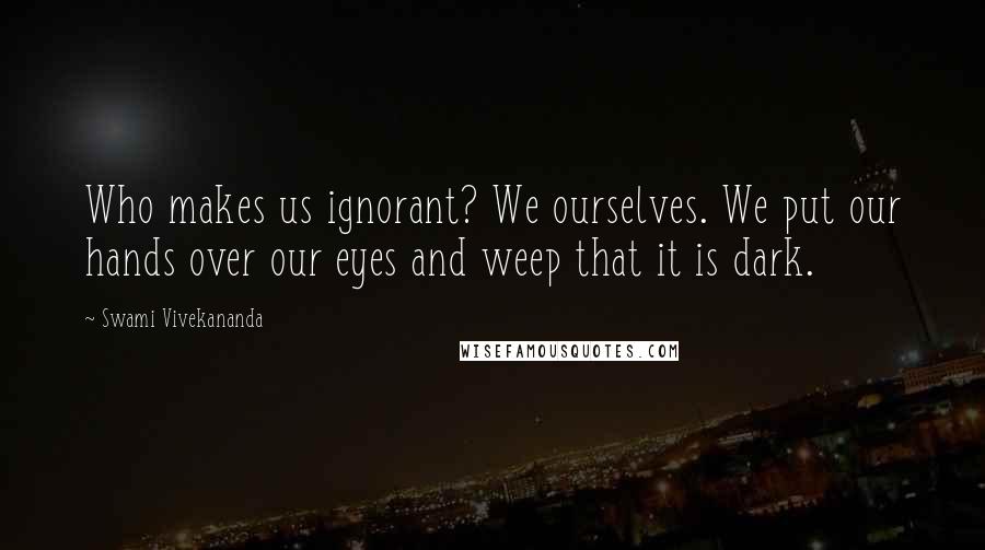 Swami Vivekananda Quotes: Who makes us ignorant? We ourselves. We put our hands over our eyes and weep that it is dark.