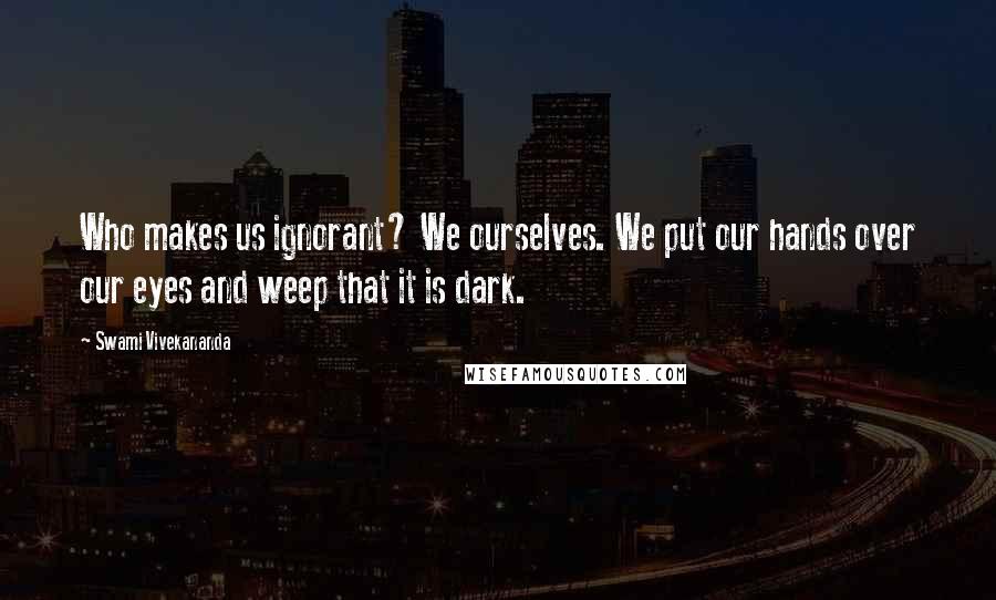 Swami Vivekananda Quotes: Who makes us ignorant? We ourselves. We put our hands over our eyes and weep that it is dark.