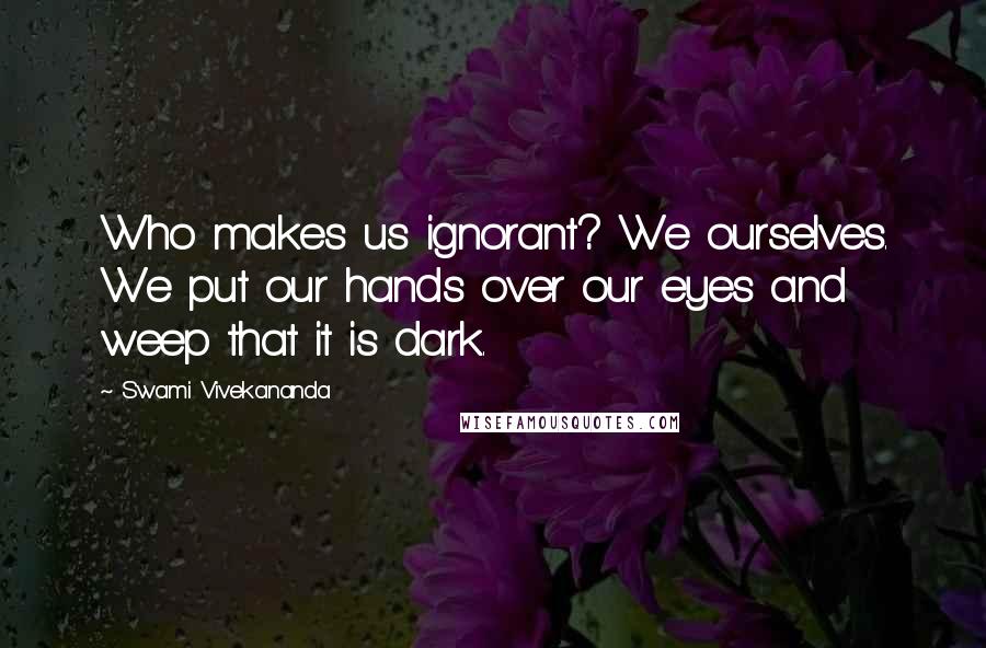 Swami Vivekananda Quotes: Who makes us ignorant? We ourselves. We put our hands over our eyes and weep that it is dark.