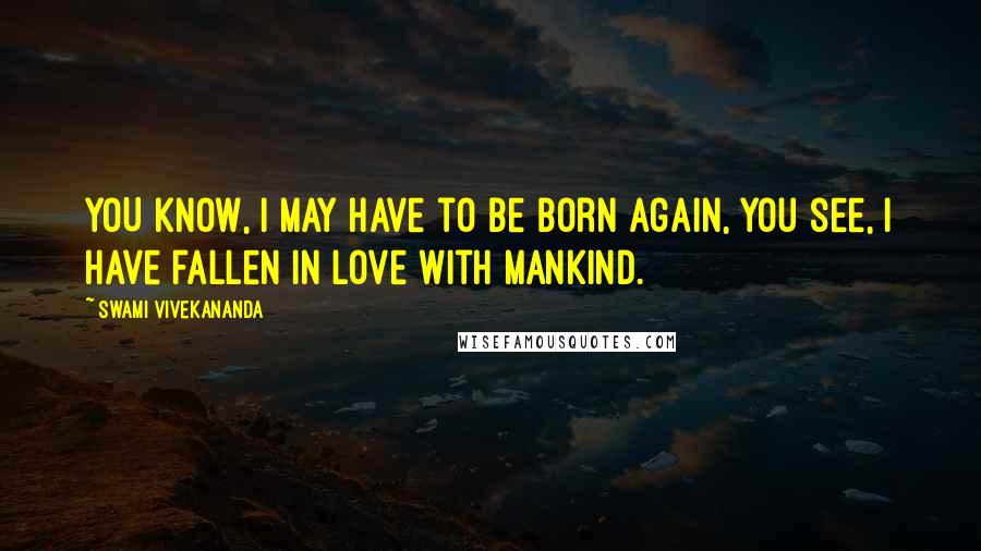 Swami Vivekananda Quotes: YOU know, I may have to be born again, you see, I have fallen in love with mankind.