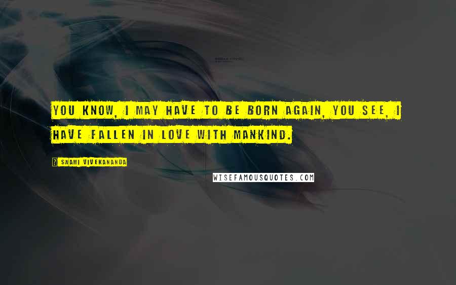 Swami Vivekananda Quotes: YOU know, I may have to be born again, you see, I have fallen in love with mankind.