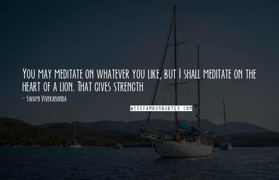 Swami Vivekananda Quotes: You may meditate on whatever you like, but I shall meditate on the heart of a lion. That gives strength