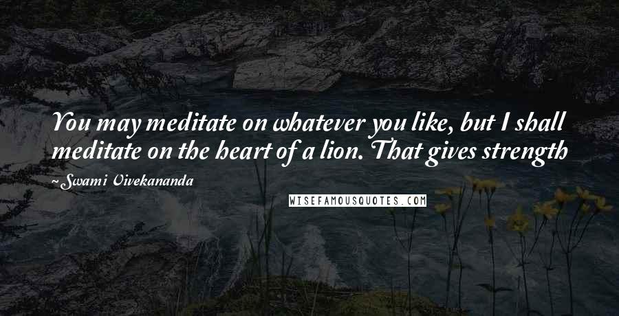 Swami Vivekananda Quotes: You may meditate on whatever you like, but I shall meditate on the heart of a lion. That gives strength