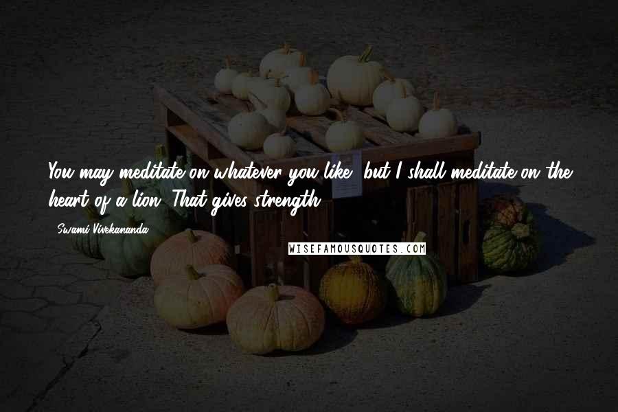 Swami Vivekananda Quotes: You may meditate on whatever you like, but I shall meditate on the heart of a lion. That gives strength