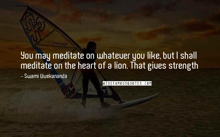 Swami Vivekananda Quotes: You may meditate on whatever you like, but I shall meditate on the heart of a lion. That gives strength