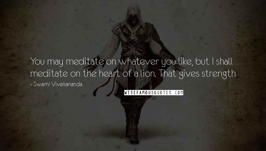 Swami Vivekananda Quotes: You may meditate on whatever you like, but I shall meditate on the heart of a lion. That gives strength