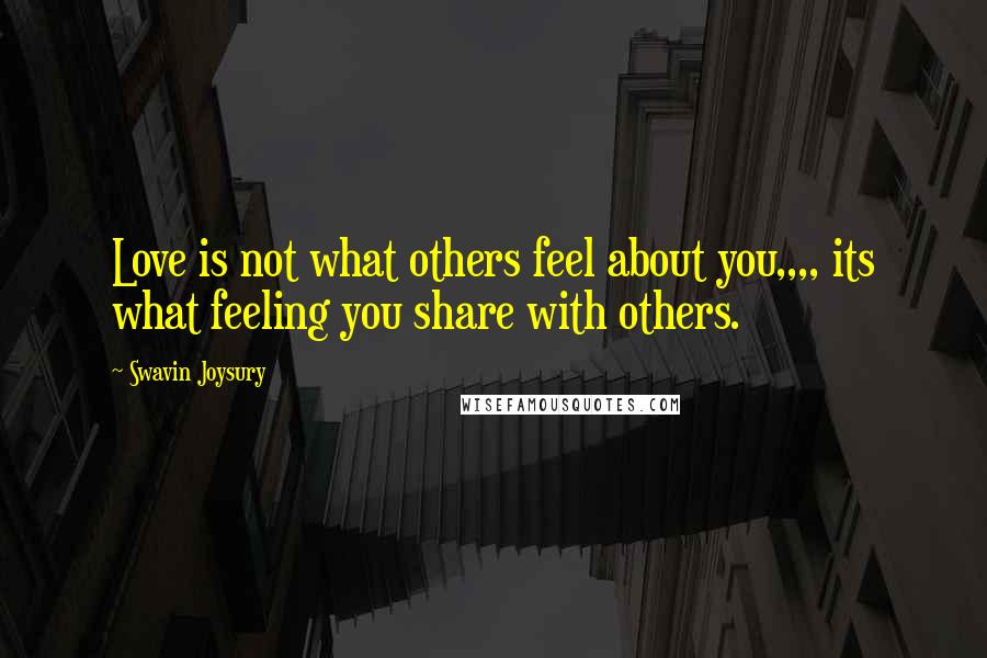 Swavin Joysury Quotes: Love is not what others feel about you,,,, its what feeling you share with others.