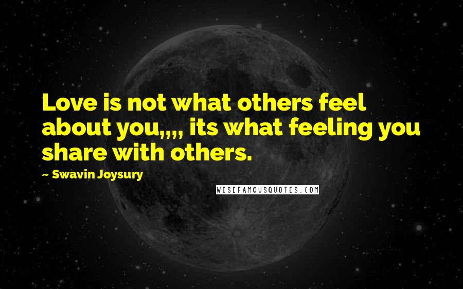 Swavin Joysury Quotes: Love is not what others feel about you,,,, its what feeling you share with others.