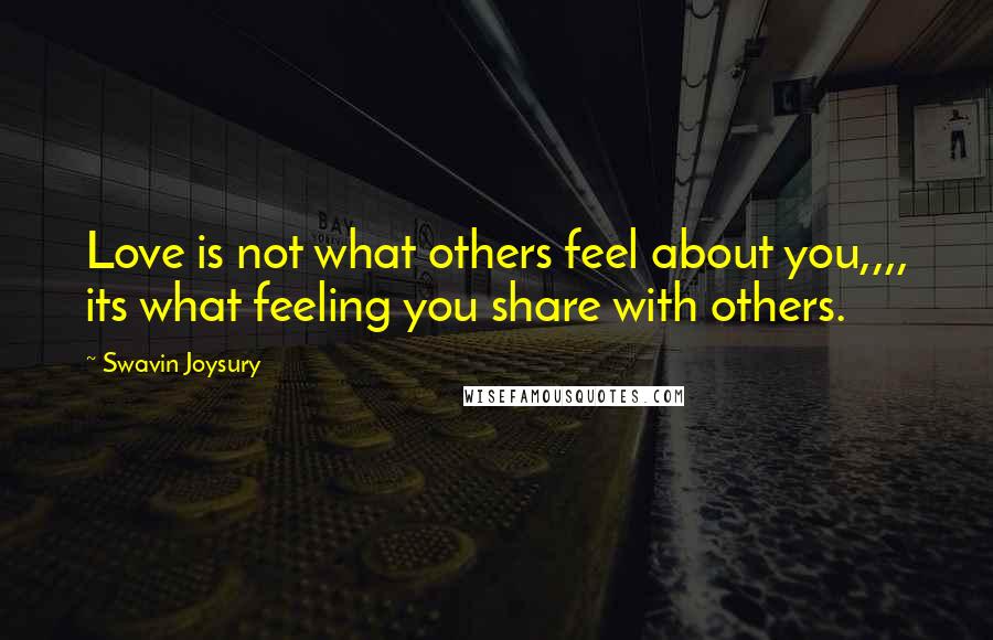 Swavin Joysury Quotes: Love is not what others feel about you,,,, its what feeling you share with others.