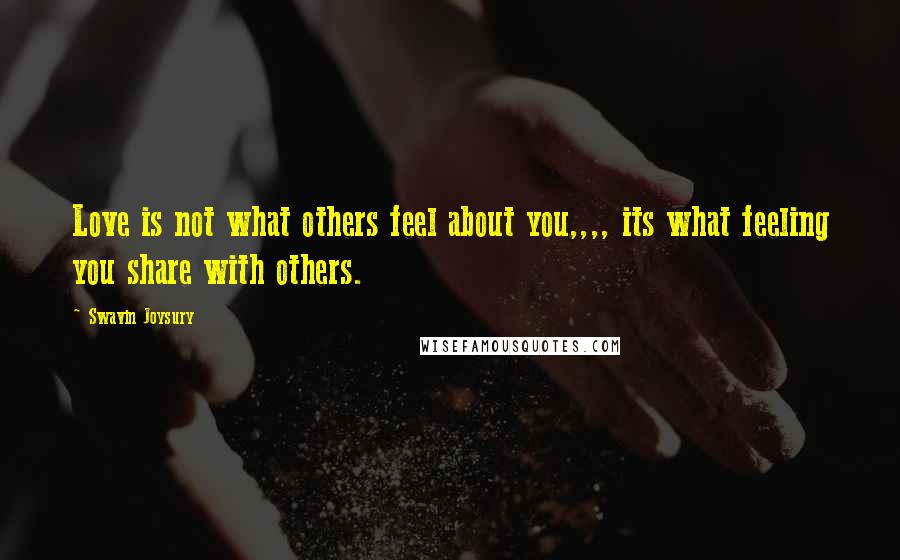 Swavin Joysury Quotes: Love is not what others feel about you,,,, its what feeling you share with others.