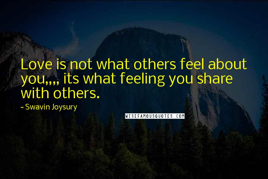 Swavin Joysury Quotes: Love is not what others feel about you,,,, its what feeling you share with others.