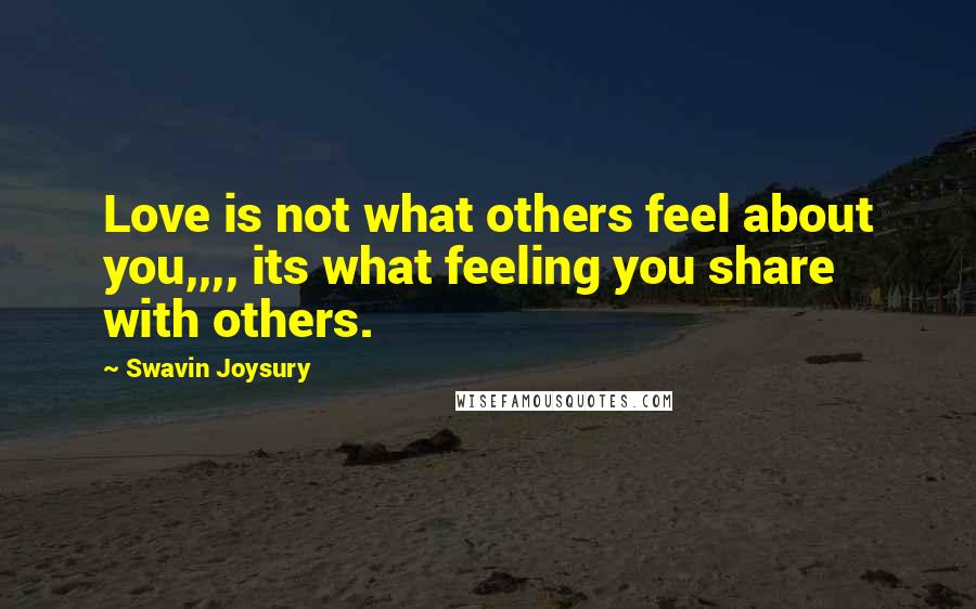 Swavin Joysury Quotes: Love is not what others feel about you,,,, its what feeling you share with others.