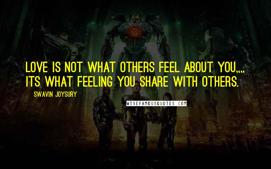 Swavin Joysury Quotes: Love is not what others feel about you,,,, its what feeling you share with others.